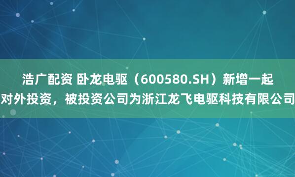 浩广配资 卧龙电驱（600580.SH）新增一起对外投资，被投资公司为浙江龙飞电驱科技有限公司
