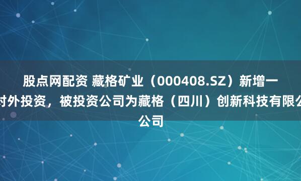 股点网配资 藏格矿业（000408.SZ）新增一起对外投资，被投资公司为藏格（四川）创新科技有限公司