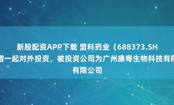 新股配资APP下载 盟科药业（688373.SH）新增一起对外投资，被投资公司为广州康粤生物科技有限公司