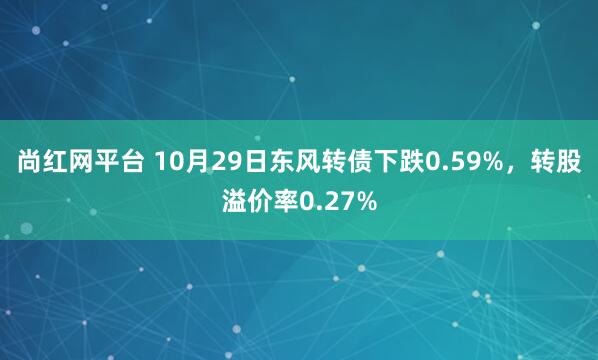 尚红网平台 10月29日东风转债下跌0.59%，转股溢价率0.27%