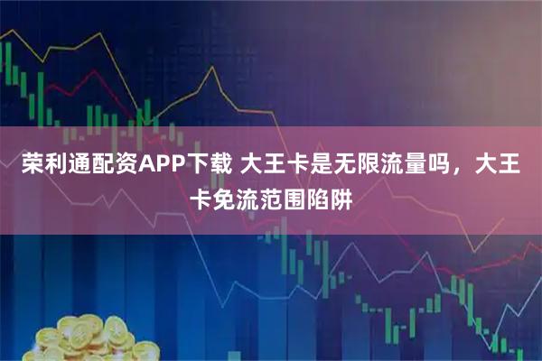 荣利通配资APP下载 大王卡是无限流量吗，大王卡免流范围陷阱