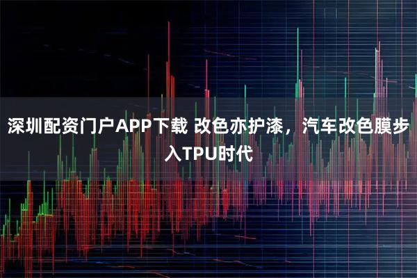 深圳配资门户APP下载 改色亦护漆，汽车改色膜步入TPU时代