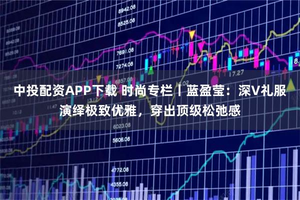 中投配资APP下载 时尚专栏丨蓝盈莹：深V礼服演绎极致优雅，穿出顶级松弛感