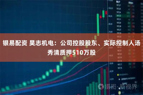 银易配资 昊志机电：公司控股股东、实际控制人汤秀清质押510万股