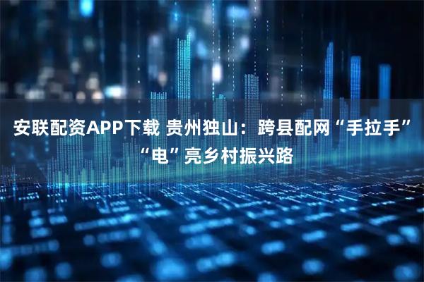安联配资APP下载 贵州独山：跨县配网“手拉手” “电”亮乡村振兴路