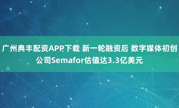 广州典丰配资APP下载 新一轮融资后 数字媒体初创公司Semafor估值达3.3亿美元