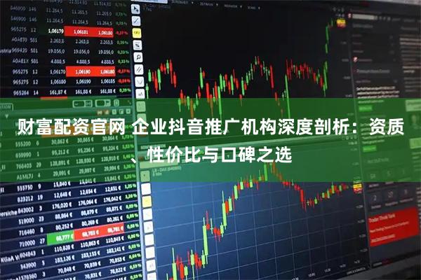 财富配资官网 企业抖音推广机构深度剖析：资质、性价比与口碑之选