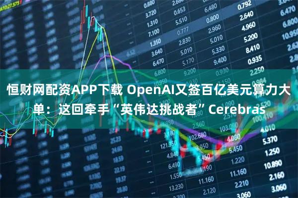 恒财网配资APP下载 OpenAI又签百亿美元算力大单：这回牵手“英伟达挑战者”Cerebras
