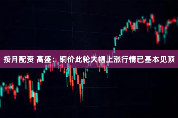 按月配资 高盛：铜价此轮大幅上涨行情已基本见顶