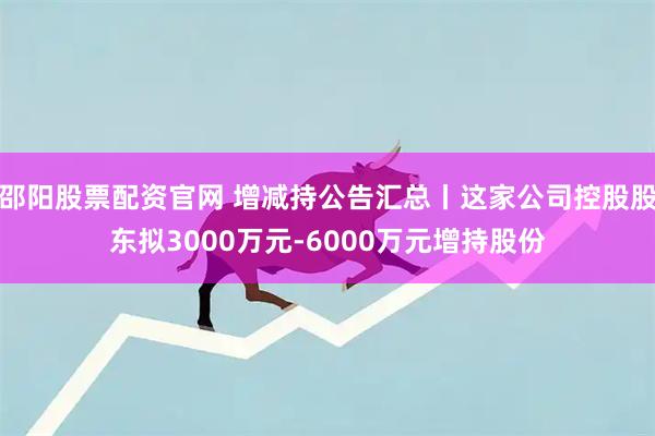 邵阳股票配资官网 增减持公告汇总丨这家公司控股股东拟3000万元-6000万元增持股份