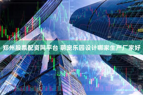 郑州股票配资网平台 萌宠乐园设计哪家生产厂家好