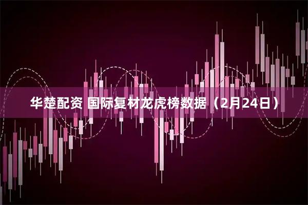 华楚配资 国际复材龙虎榜数据（2月24日）