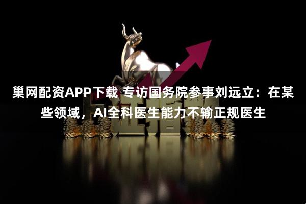 巢网配资APP下载 专访国务院参事刘远立：在某些领域，AI全科医生能力不输正规医生