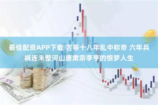 最佳配资APP下载 苦等十八年乱中称帝 六年兵祸连未整河山唐肃宗李亨的惊梦人生