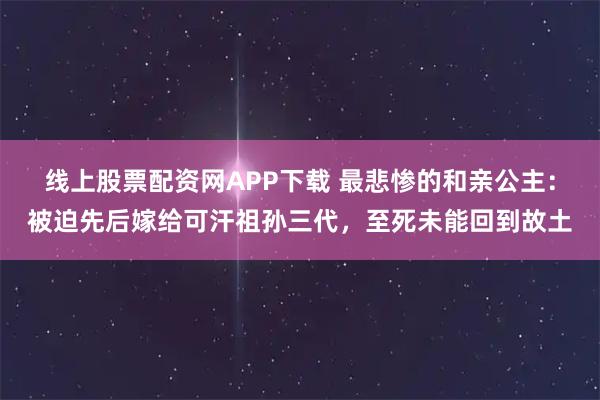 线上股票配资网APP下载 最悲惨的和亲公主：被迫先后嫁给可汗祖孙三代，至死未能回到故土