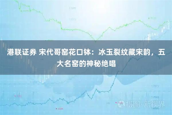 港联证券 宋代哥窑花口钵：冰玉裂纹藏宋韵，五大名窑的神秘绝唱