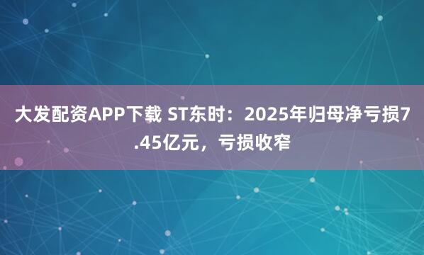 大发配资APP下载 ST东时：2025年归母净亏损7.45亿元，亏损收窄