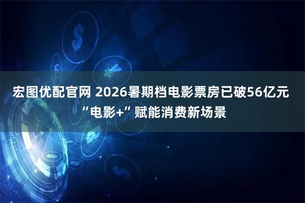 宏图优配官网 2026暑期档电影票房已破56亿元 “电影+”赋能消费新场景