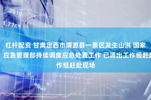 杠杆配资 甘肃定西市渭源县一景区发生山洪 国家防办、应急管理部持续调度应急处置工作 已派出工作组赶赴现场